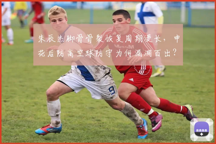 朱辰杰脚骨骨裂恢复周期漫长，申花后防高空球防守为何漏洞百出？