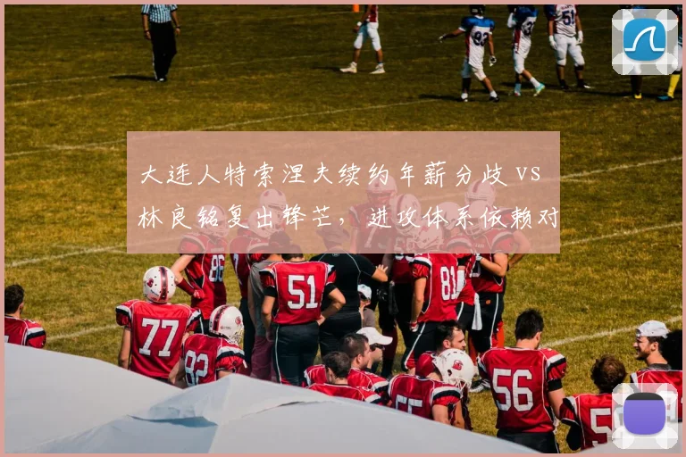 大连人特索涅夫续约年薪分歧 vs 林良铭复出锋芒,进攻体系依赖对比