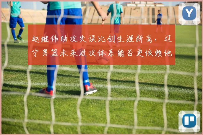 赵继伟助攻失误比创生涯新高,辽宁男篮未来进攻体系能否更依赖他