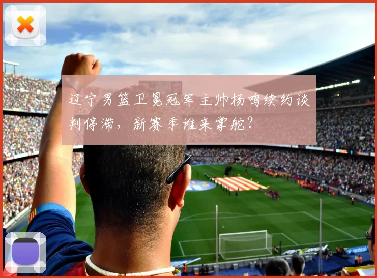辽宁男篮卫冕冠军主帅杨鸣续约谈判停滞，新赛季谁来掌舵？