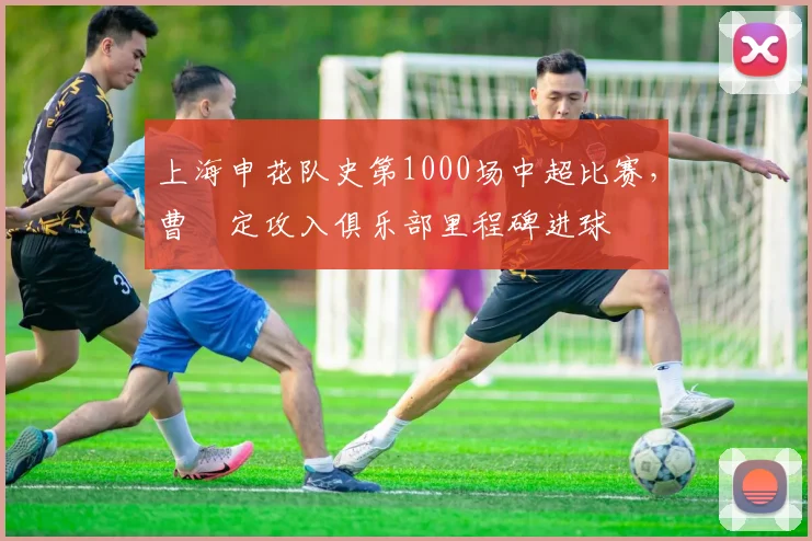 上海申花队史第1000场中超比赛,曹赟定攻入俱乐部里程碑进球