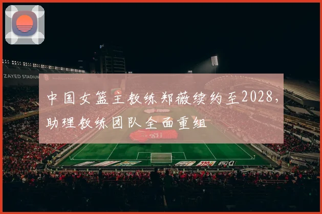 中国女篮主教练郑薇续约至2028，助理教练团队全面重组